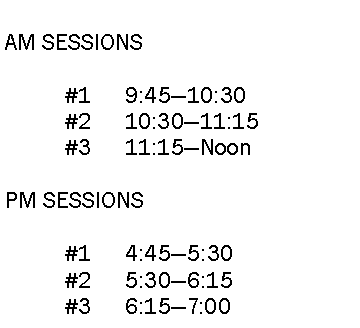 Text Box: AM SESSIONS	#1	9:45—10:30	#2 	10:30—11:15	#3 	11:15—NoonPM SESSIONS	#1	4:45—5:30	#2 	5:30—6:15	#3	6:15—7:00